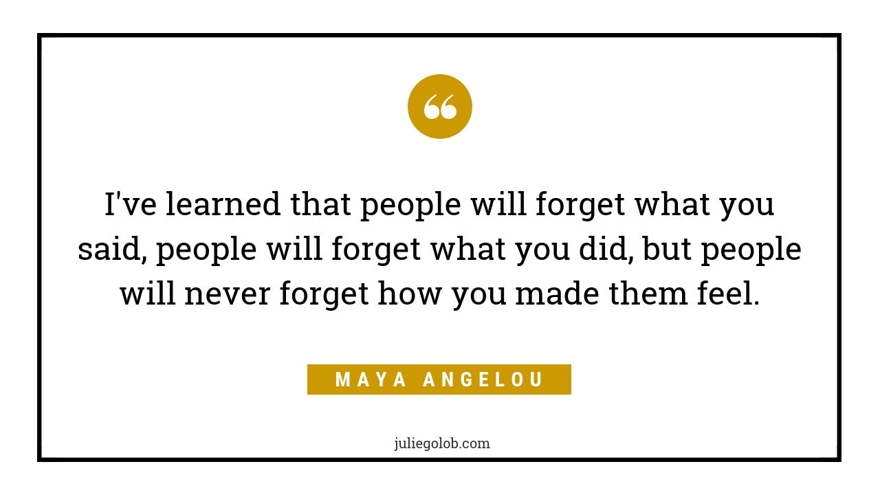 "I’ve learned that people will forget what you said, people will forget what you did, but people will never forget how you made them feel."